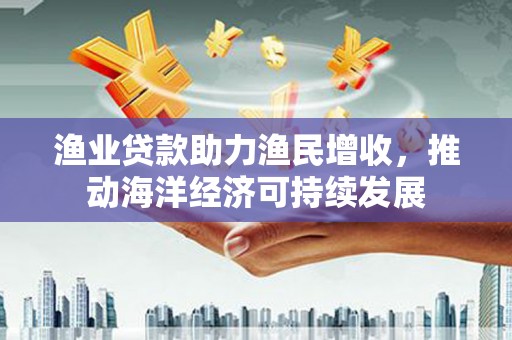祁县渔业贷款助力渔民增收，推动海洋经济可持续发展