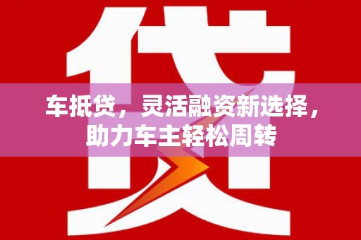 墨竹工卡车抵贷，灵活融资新选择，助力车主轻松周转